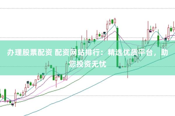 办理股票配资 配资网站排行：精选优质平台，助您投资无忧