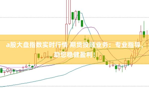 a股大盘指数实时行情 期货投顾业务：专业指导，助您稳健盈利！