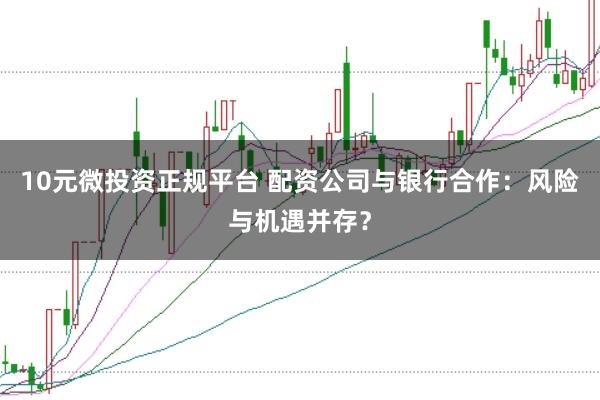 10元微投资正规平台 配资公司与银行合作：风险与机遇并存？