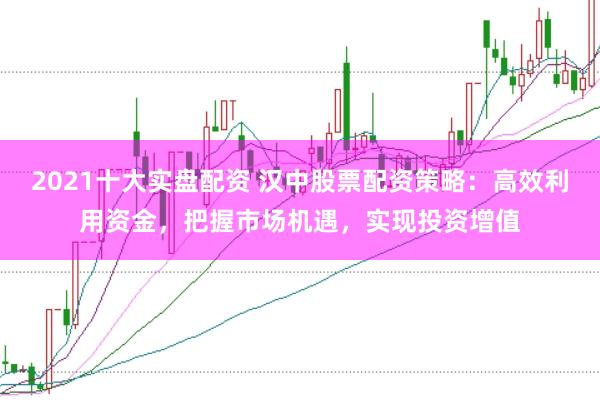 2021十大实盘配资 汉中股票配资策略：高效利用资金，把握市场机遇，实现投资增值