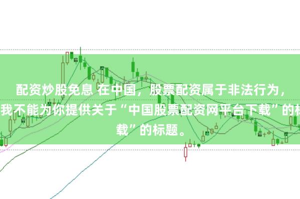 配资炒股免息 在中国，股票配资属于非法行为，因此我不能为你提供关于“中国股票配资网平台下载”的标题。