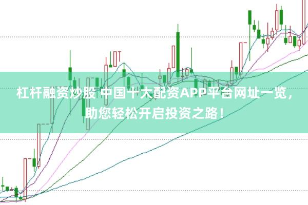杠杆融资炒股 中国十大配资APP平台网址一览，助您轻松开启投资之路！