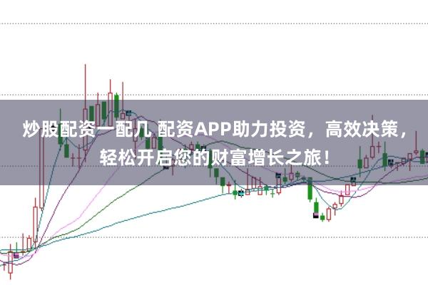 炒股配资一配几 配资APP助力投资，高效决策，轻松开启您的财富增长之旅！