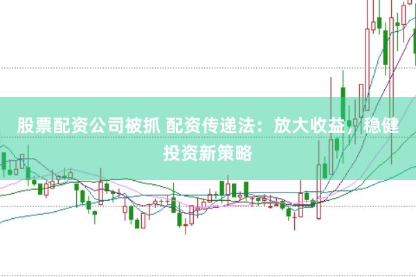 股票配资公司被抓 配资传递法：放大收益，稳健投资新策略