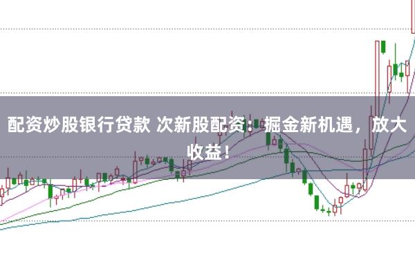 配资炒股银行贷款 次新股配资：掘金新机遇，放大收益！