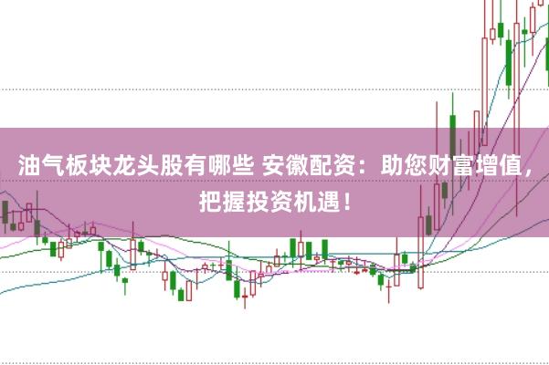 油气板块龙头股有哪些 安徽配资：助您财富增值，把握投资机遇！