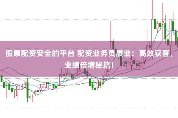 股票配资安全的平台 配资业务员展业：高效获客，业绩倍增秘籍！