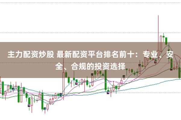 主力配资炒股 最新配资平台排名前十：专业、安全、合规的投资选择