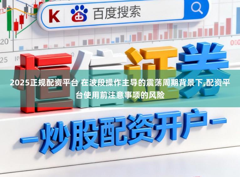 2025正规配资平台 在波段操作主导的震荡周期背景下,配资平台使用前注意事项的风险