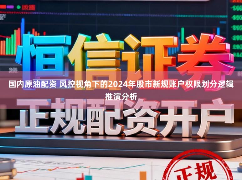国内原油配资 风控视角下的2024年股市新规账户权限划分逻辑推演分析