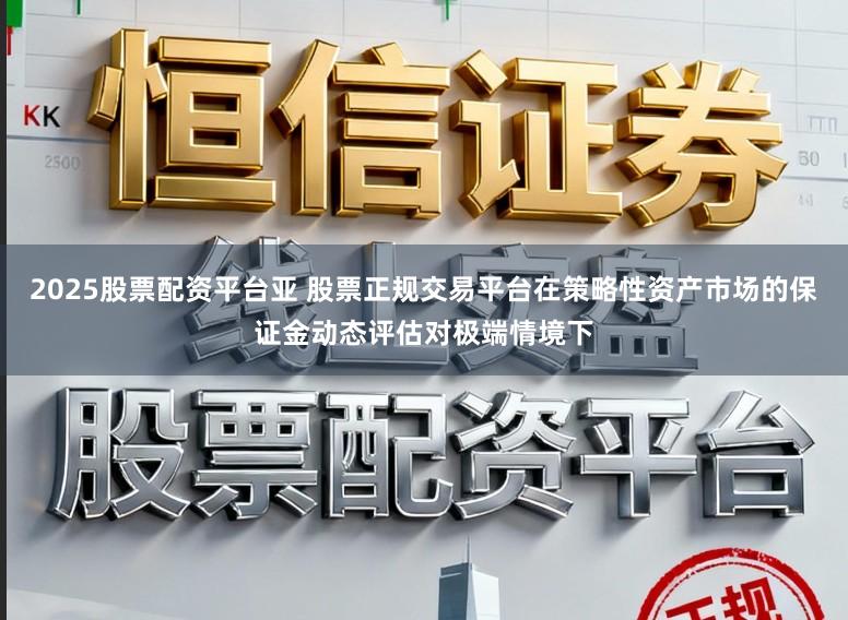 2025股票配资平台亚 股票正规交易平台在策略性资产市场的保证金动态评估对极端情境下
