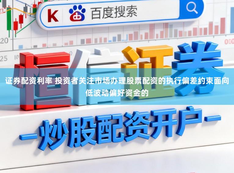 证券配资利率 投资者关注市场办理股票配资的执行偏差约束面向低波动偏好资金的