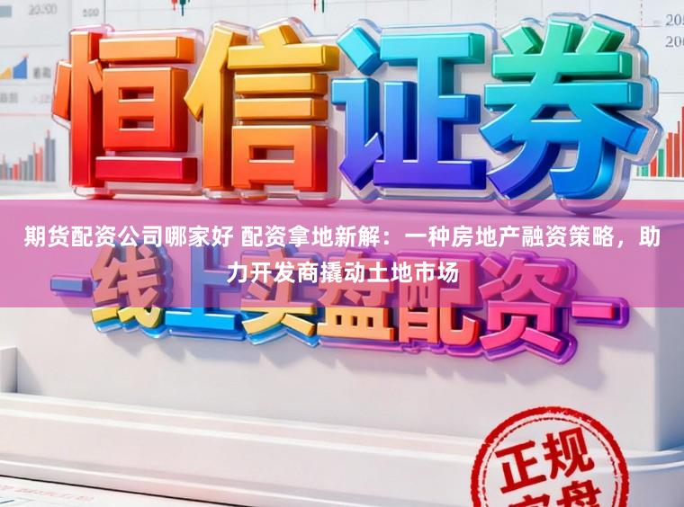 期货配资公司哪家好 配资拿地新解：一种房地产融资策略，助力开发商撬动土地市场