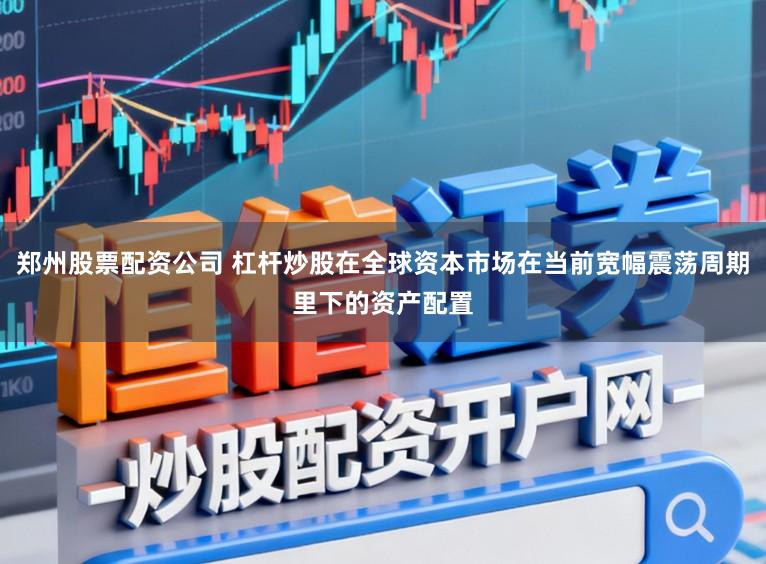 郑州股票配资公司 杠杆炒股在全球资本市场在当前宽幅震荡周期里下的资产配置